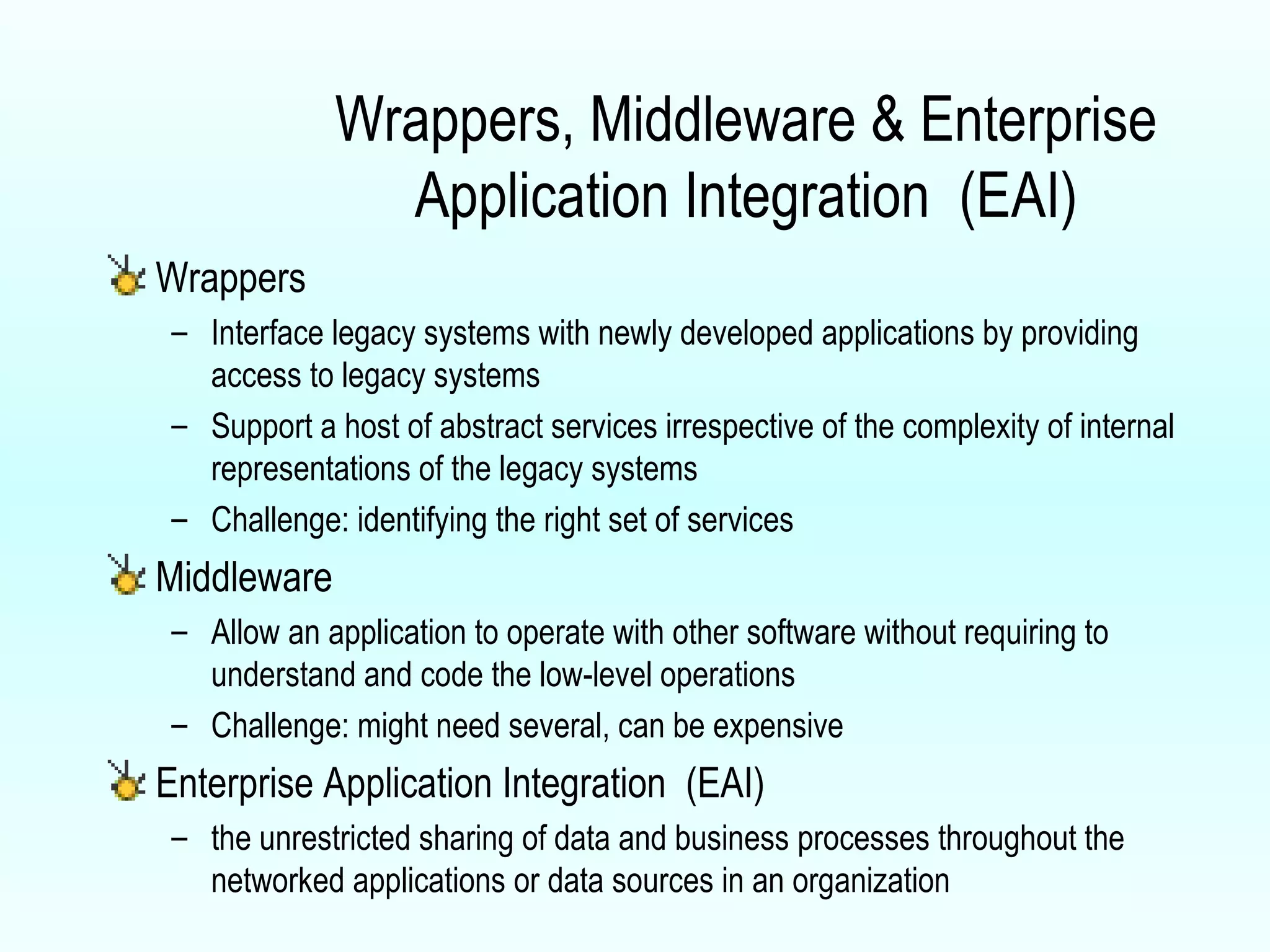 Wrappers, Middleware & Enterprise Application Integration  (EAI) Wrappers Interface legacy systems with newly developed applications by providing access to legacy systems Support a host of abstract services irrespective of the complexity of internal representations of the legacy systems Challenge: identifying the right set of services Middleware Allow an application to operate with other software without requiring to understand and code the low-level operations Challenge: might need several, can be expensive Enterprise Application Integration  (EAI) the unrestricted sharing of data and business processes throughout the networked applications or data sources in an organization 