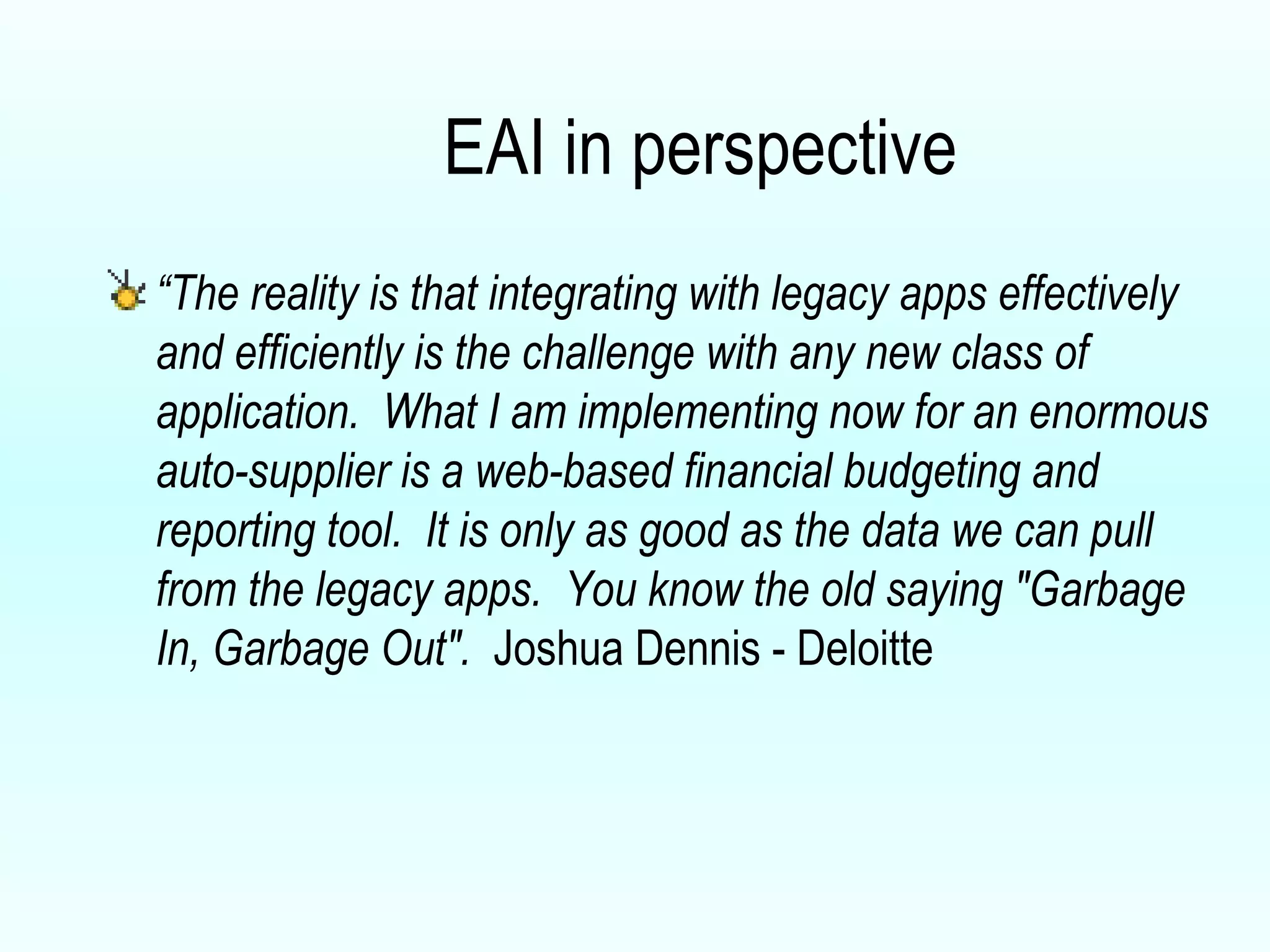 EAI in perspective “ The reality is that integrating with legacy apps effectively and efficiently is the challenge with any new class of application.  What I am implementing now for an enormous auto-supplier is a web-based financial budgeting and reporting tool.  It is only as good as the data we can pull from the legacy apps.  You know the old saying "Garbage In, Garbage Out".  Joshua Dennis - Deloitte 