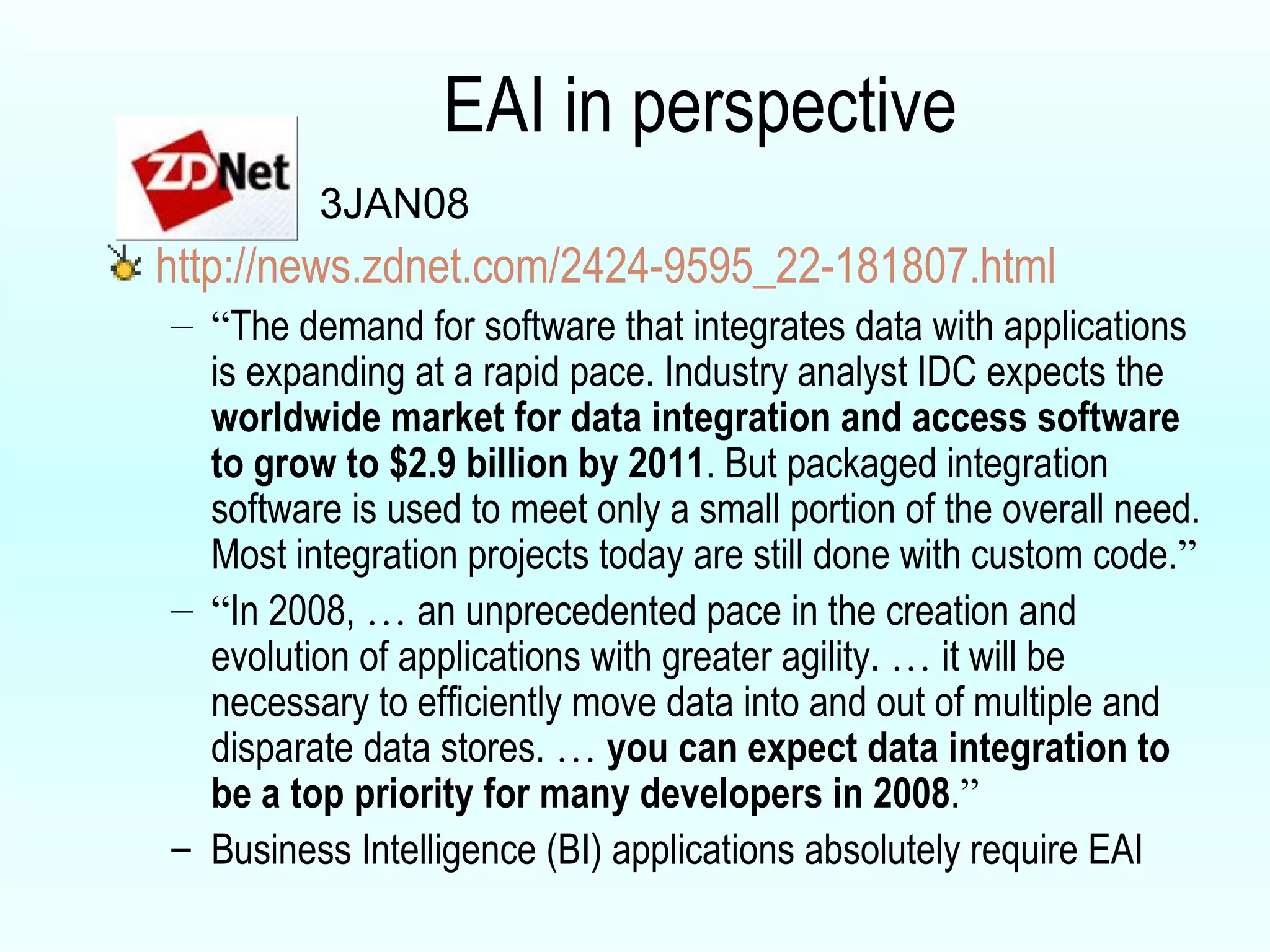 EAI in perspective http://news.zdnet.com/2424-9595_22-181807.html “ The demand for software that integrates data with applications is expanding at a rapid pace. Industry analyst IDC expects the  worldwide market for data integration and access software to grow to $2.9 billion by 2011 . But packaged integration software is used to meet only a small portion of the overall need. Most integration projects today are still done with custom code. ” “ In 2008,  …  an unprecedented pace in the creation and evolution of applications with greater agility.  …  it will be necessary to efficiently move data into and out of multiple and disparate data stores.  …   you can expect data integration to be a top priority for many developers in 2008 . ” Business Intelligence (BI) applications absolutely require EAI 3JAN08 