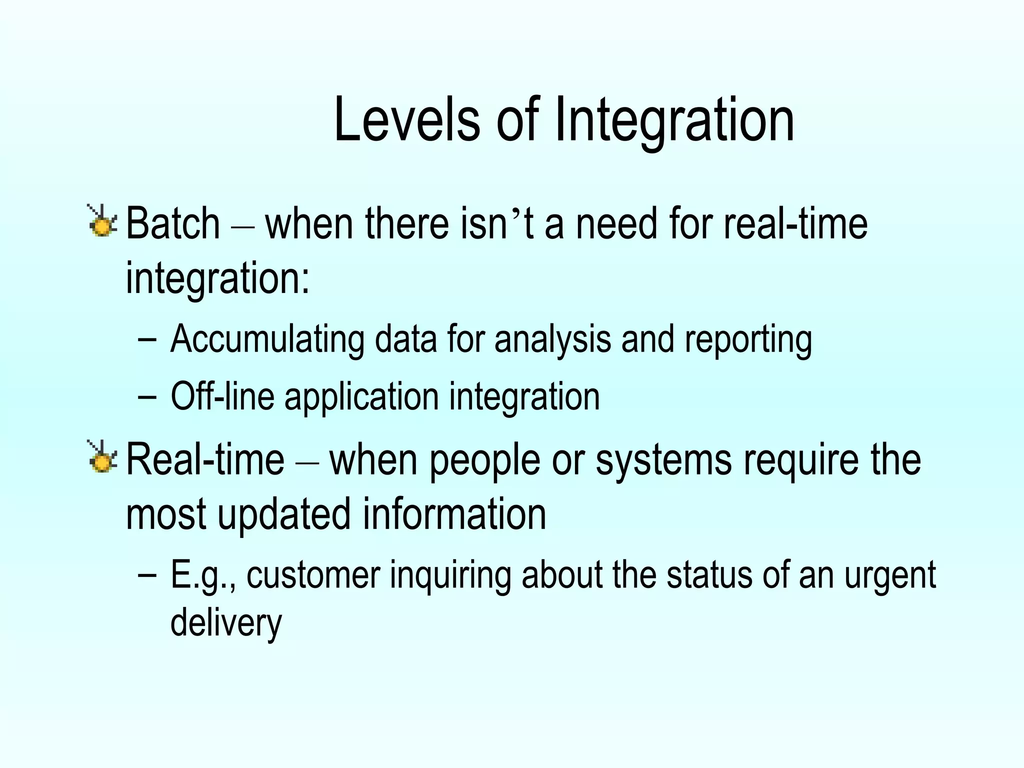 Levels of Integration Batch  –  when there isn ’ t a need for real-time integration: Accumulating data for analysis and reporting Off-line application integration  Real-time  –  when people or systems require the most updated information E.g., customer inquiring about the status of an urgent delivery 