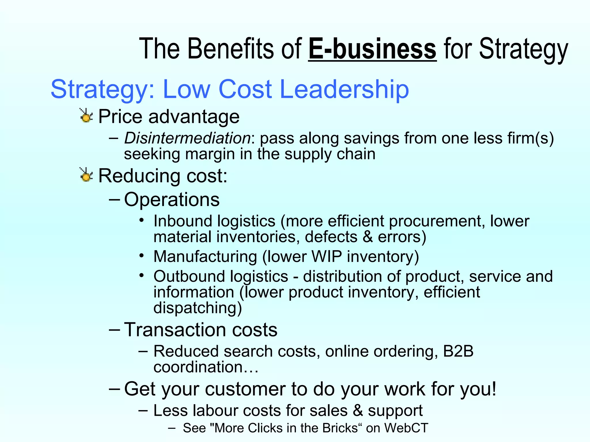 The Benefits of  E-business  for Strategy Strategy: Low Cost Leadership Price advantage Disintermediation : pass along savings from one less firm(s) seeking margin in the supply chain Reducing cost: Operations Inbound logistics (more efficient procurement, lower material inventories, defects & errors) Manufacturing (lower WIP inventory) Outbound logistics - distribution of product, service and information (lower product inventory, efficient dispatching) Transaction costs Reduced search costs, online ordering, B2B coordination… Get your customer to do your work for you!  Less labour costs for sales & support  See "More Clicks in the Bricks“ on WebCT  
