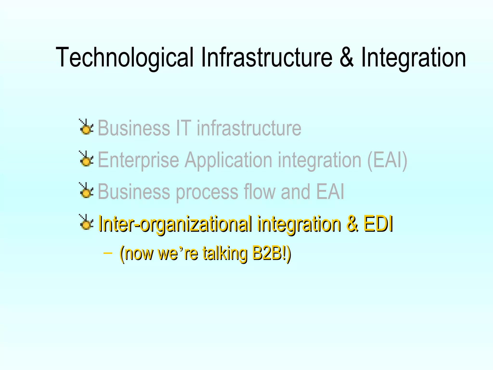 Technological Infrastructure & Integration Business IT infrastructure Enterprise Application integration (EAI) Business process flow and EAI Inter-organizational integration & EDI (now we ’ re talking B2B!) 