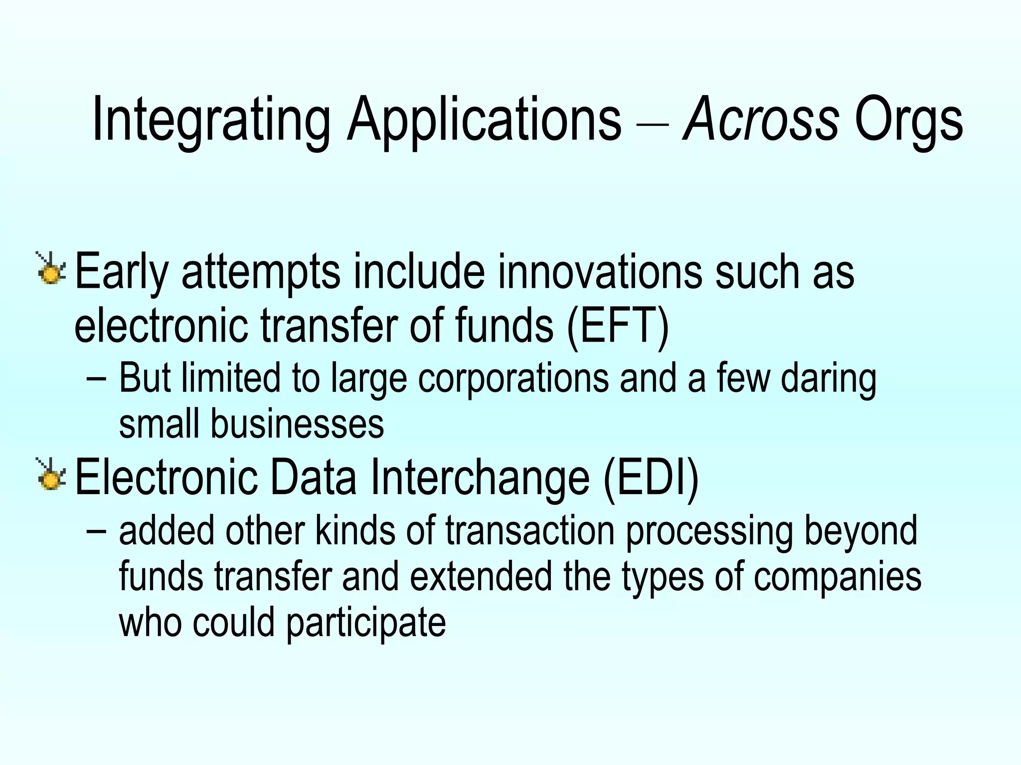 Integrating Applications  –   Across  Orgs Early attempts include  innovations such as electronic transfer of funds (EFT) But limited to large corporations and a few daring small businesses Electronic Data Interchange (EDI) added other kinds of transaction processing beyond funds transfer and extended the types of companies who could participate 