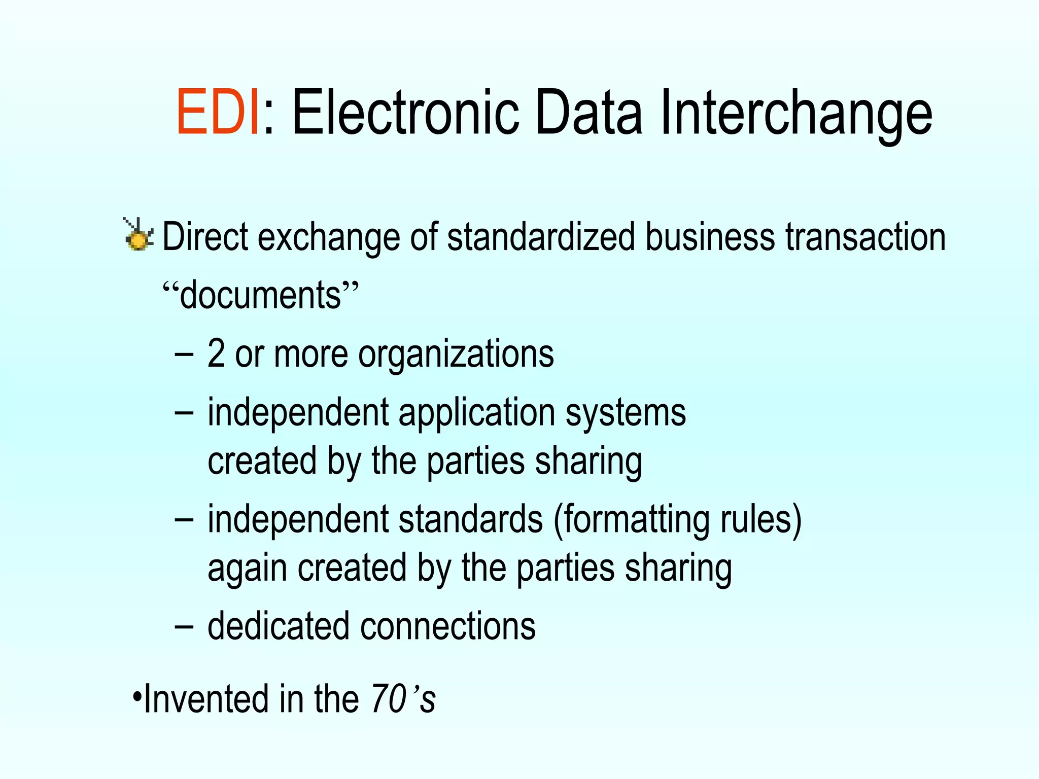 Direct exchange of standardized  business transaction  “ documents ” 2 or more organizations independent application systems created by the parties sharing independent standards (formatting rules) again created by the parties sharing dedicated connections EDI : Electronic Data Interchange Invented in the  70 ’ s 