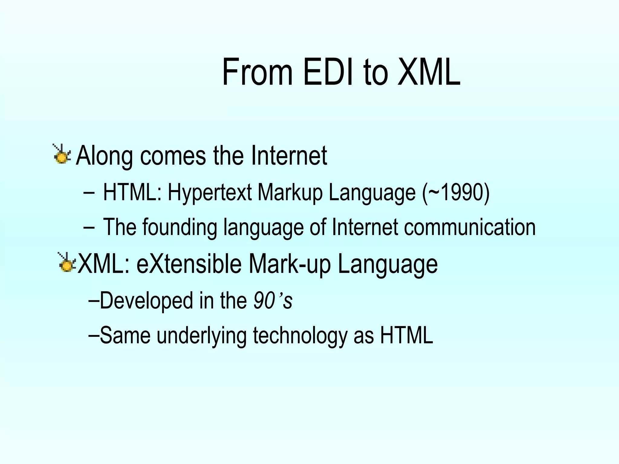 From EDI to XML Along comes the Internet HTML: Hypertext Markup Language (~1990) The founding language of Internet communication XML: eXtensible Mark-up Language Developed in the  90 ’ s  Same underlying technology as HTML  