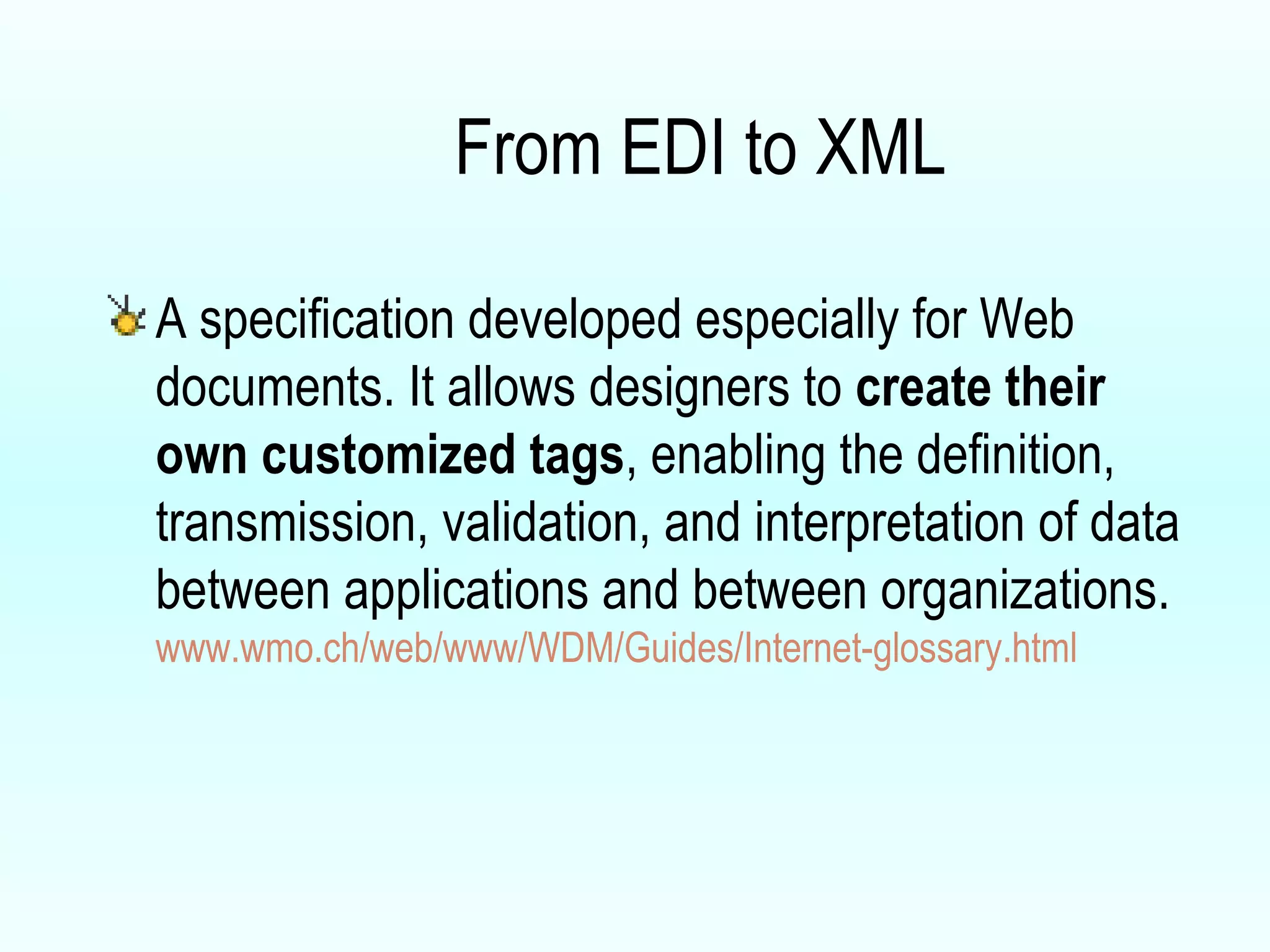 From EDI to XML A specification developed especially for Web documents. It allows designers to  create their own customized tags , enabling the definition, transmission, validation, and interpretation of data between applications and between organizations.  www.wmo.ch/web/www/WDM/Guides/Internet-glossary.html 