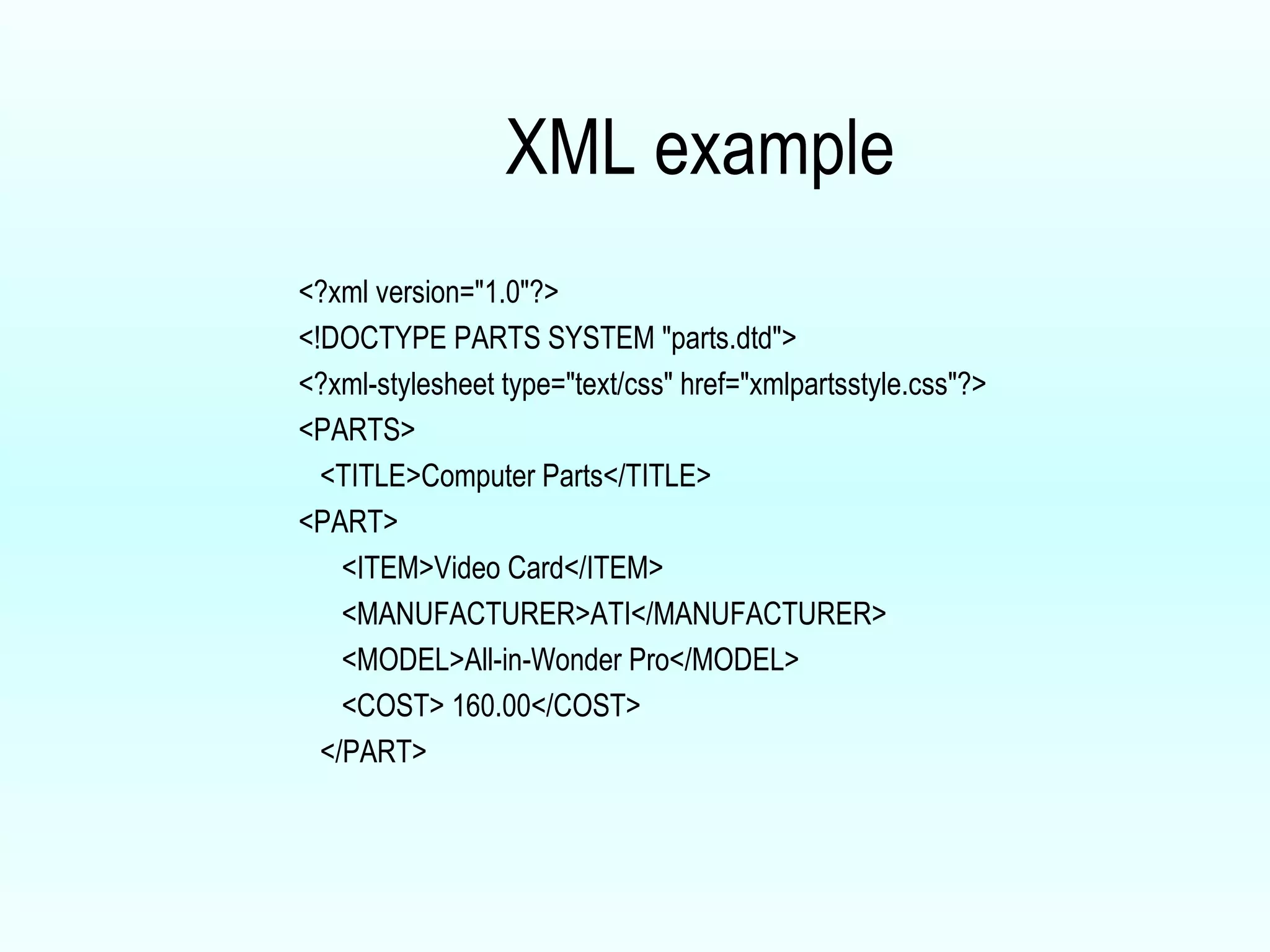 XML example <?xml version="1.0"?> <!DOCTYPE PARTS SYSTEM "parts.dtd"> <?xml-stylesheet type="text/css" href="xmlpartsstyle.css"?> <PARTS> <TITLE>Computer Parts</TITLE> <PART> <ITEM>Video Card</ITEM> <MANUFACTURER>ATI</MANUFACTURER> <MODEL>All-in-Wonder Pro</MODEL> <COST> 160.00</COST> </PART> 