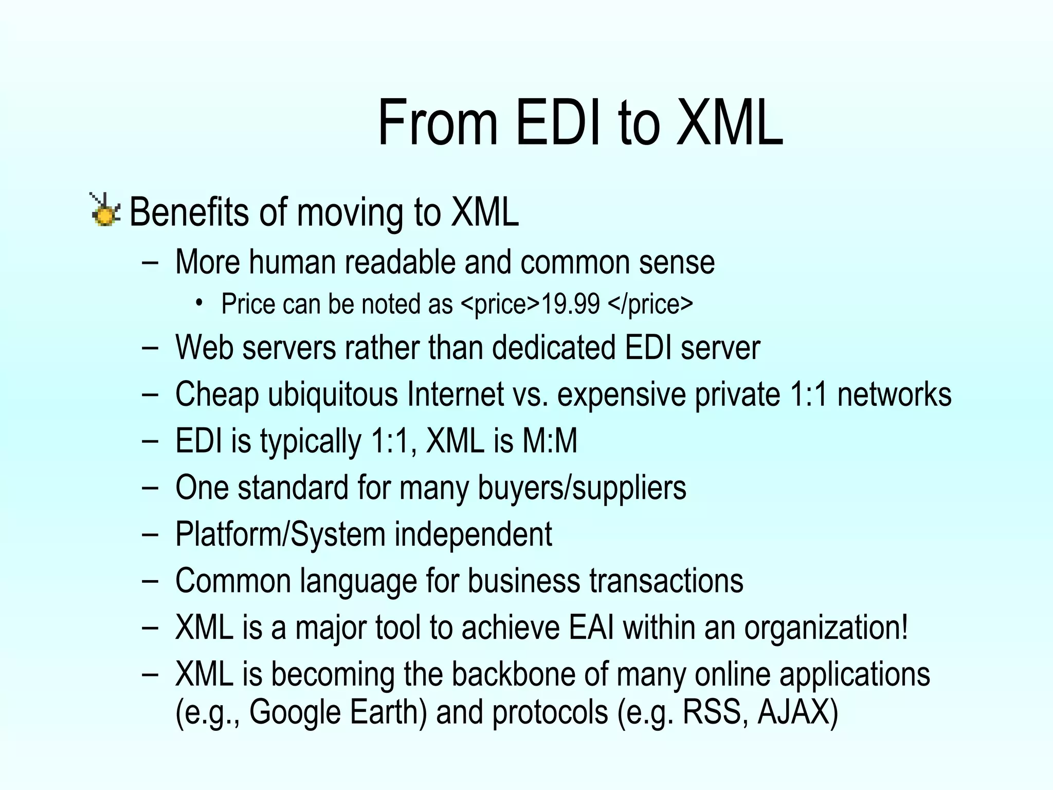 From EDI to XML Benefits of moving to XML More human readable and common sense Price can be noted as <price>19.99 </price> Web servers rather than dedicated EDI server Cheap ubiquitous Internet vs. expensive private 1:1 networks EDI is typically 1:1, XML is M:M One standard for many buyers/suppliers Platform/System independent Common language for business transactions XML is a major tool to achieve EAI within an organization! XML is becoming the backbone of many online applications (e.g., Google Earth) and protocols (e.g. RSS, AJAX) 