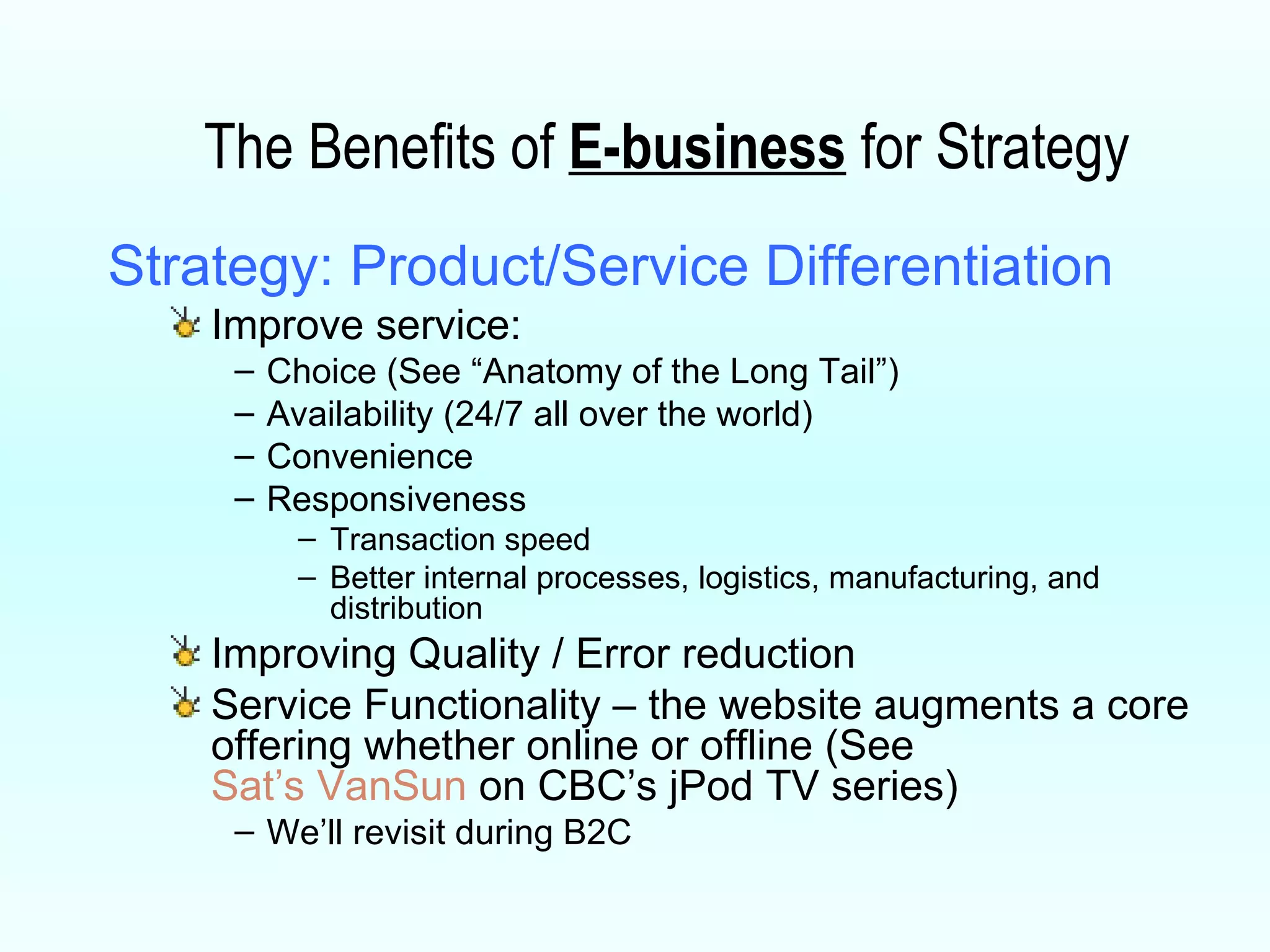 The Benefits of  E-business  for Strategy Strategy: Product/Service Differentiation Improve service:  Choice (See “Anatomy of the Long Tail”) Availability (24/7 all over the world) Convenience Responsiveness Transaction speed Better internal processes, logistics, manufacturing, and distribution Improving Quality / Error reduction  Service Functionality – the website augments a core offering whether online or offline (See  Sat’s VanSun  on CBC’s jPod TV series)  We’ll revisit during B2C 
