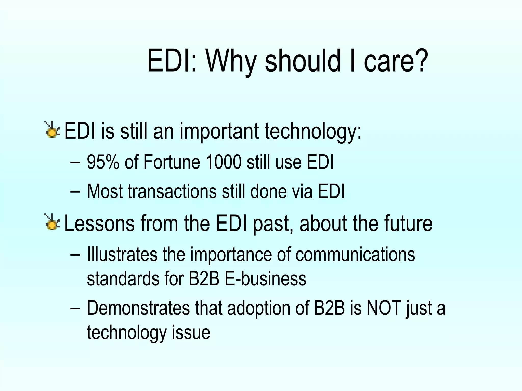EDI: Why should I care? EDI is still an important technology: 95% of Fortune 1000 still use EDI Most transactions still done via EDI Lessons from the EDI past, about the future Illustrates the importance of communications standards for B2B E-business Demonstrates that adoption of B2B is NOT just a technology issue 