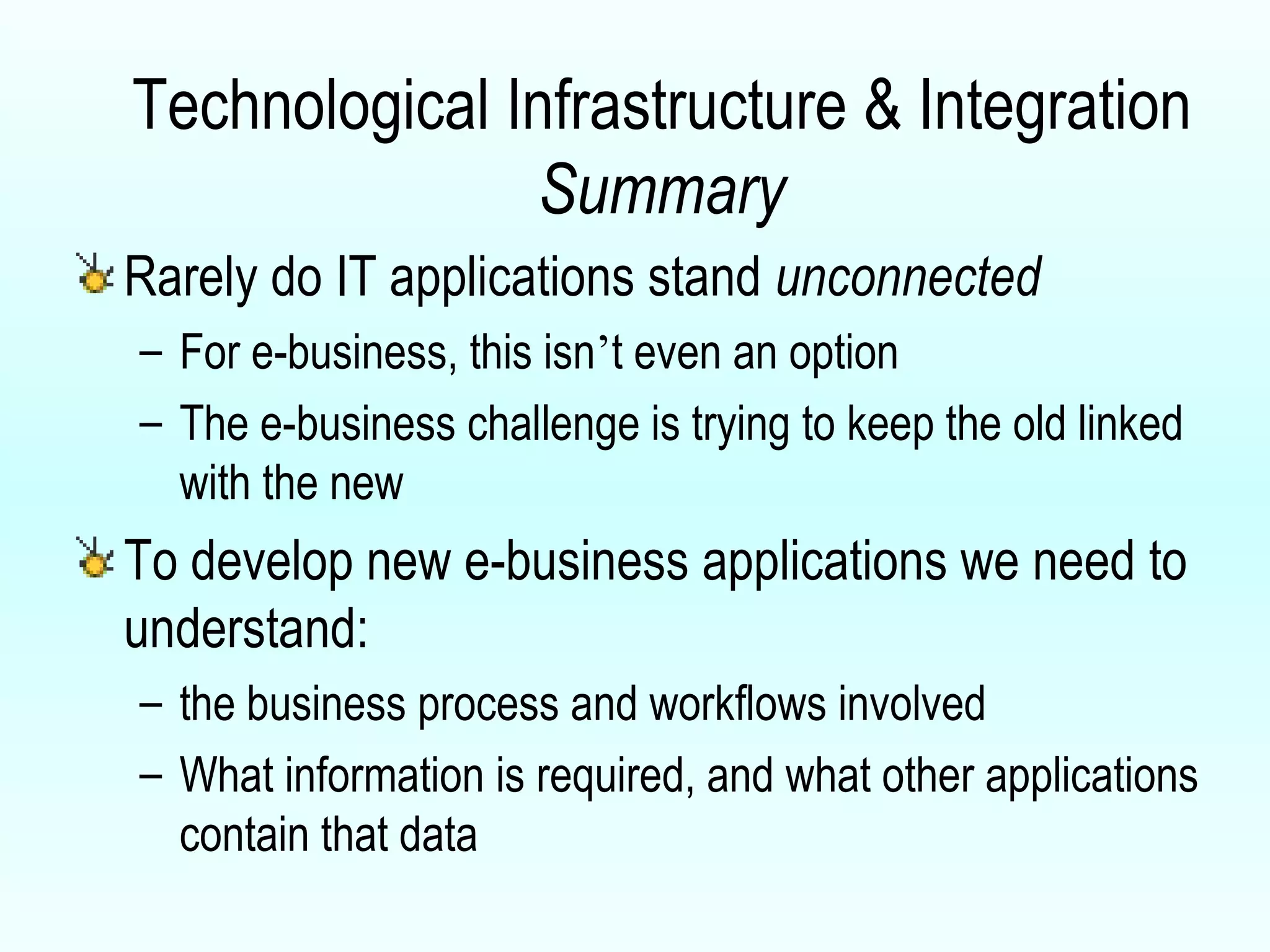 Technological Infrastructure & Integration Summary Rarely do IT applications stand  unconnected For e-business, this isn ’ t even an option The e-business challenge is trying to keep the old linked with the new To develop new e-business applications we need to understand: the business process and workflows involved What information is required, and what other applications contain that data 
