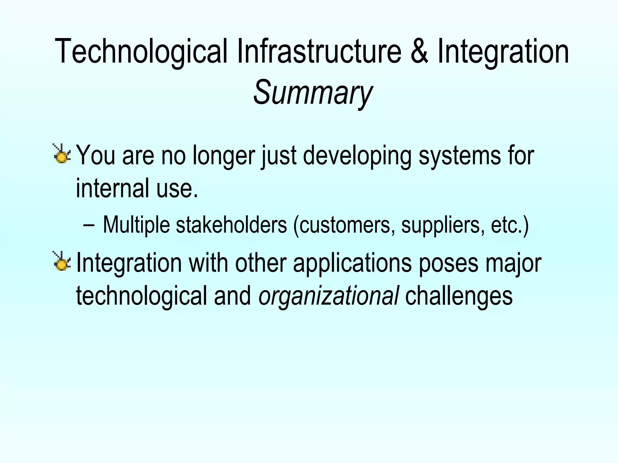 Technological Infrastructure & Integration  Summary You are no longer just developing systems for internal use.  Multiple stakeholders (customers, suppliers, etc.) Integration with other applications poses major technological and  organizational  challenges 