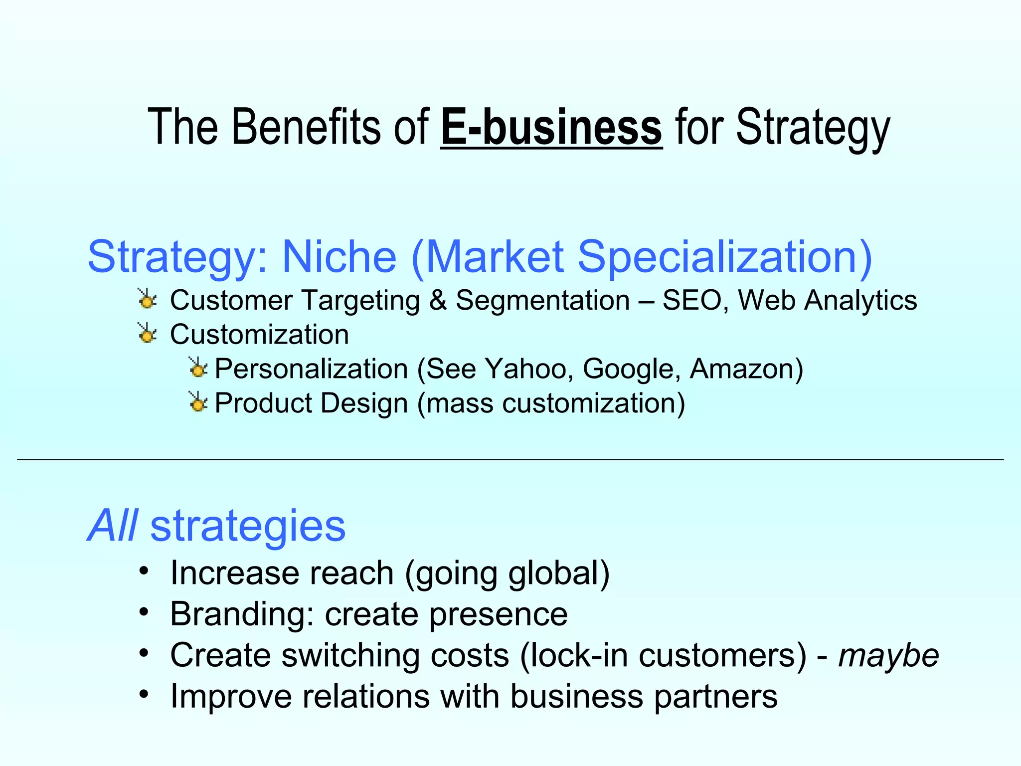 The Benefits of  E-business  for Strategy Strategy: Niche (Market Specialization) Customer Targeting & Segmentation – SEO, Web Analytics Customization Personalization (See Yahoo, Google, Amazon) Product Design (mass customization)  All  strategies Increase reach (going global) Branding: create presence Create switching costs (lock-in customers) -  maybe Improve relations with business partners 