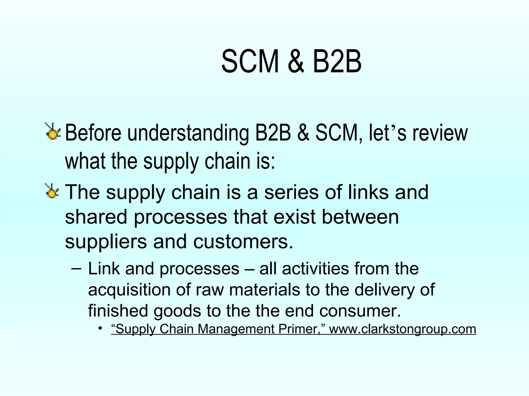 SCM & B2B Before understanding B2B & SCM, let ’ s review what the supply chain is: The supply chain is a series of links and shared processes that exist between suppliers and customers. Link and processes – all activities from the acquisition of raw materials to the delivery of finished goods to the the end consumer. “ Supply Chain Management Primer,” www.clarkstongroup.com 