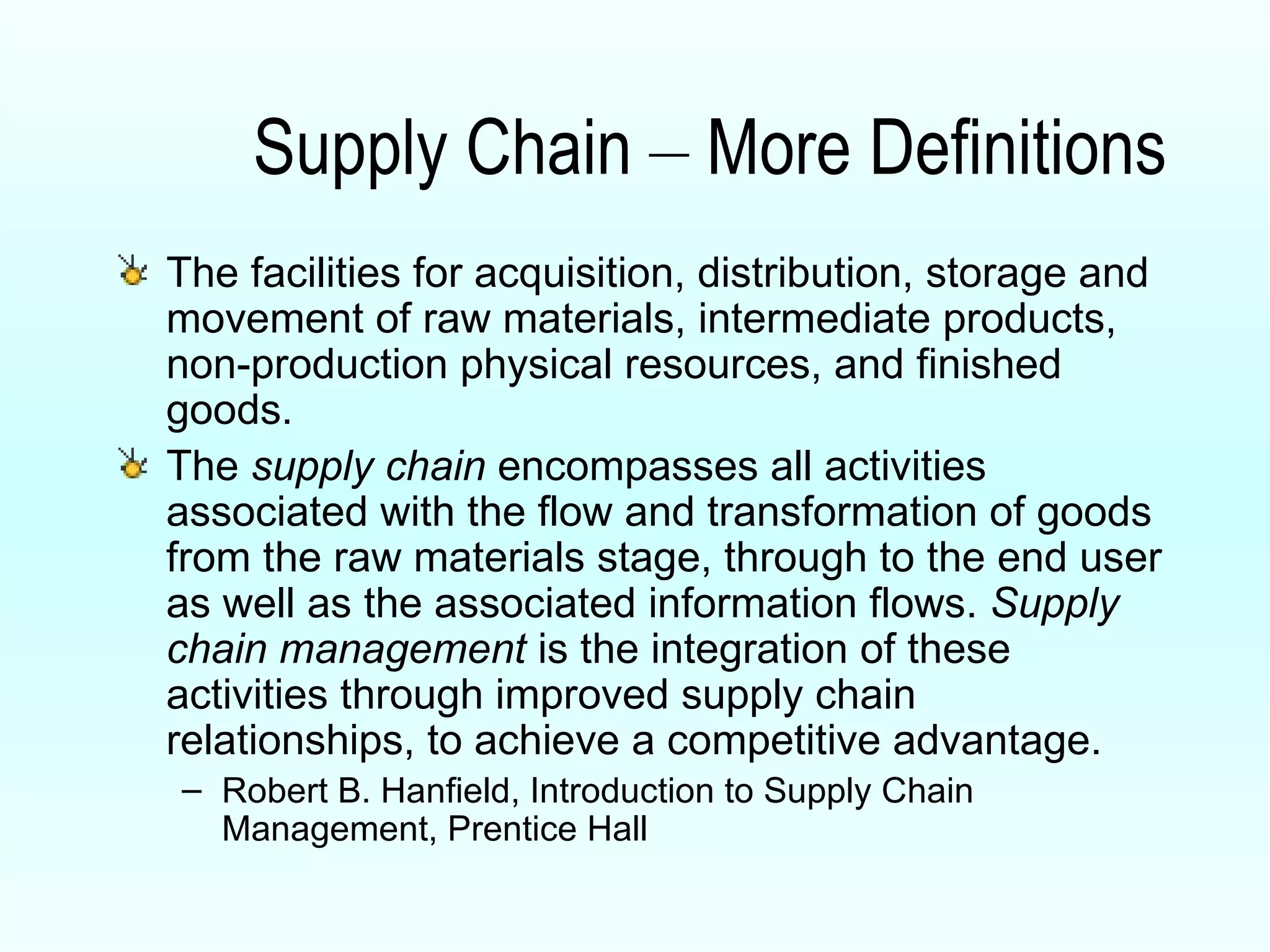 Supply Chain  –  More Definitions The facilities for acquisition, distribution, storage and movement of raw materials, intermediate products, non-production physical resources, and finished goods. The  supply chain  encompasses all activities associated with the flow and transformation of goods from the raw materials stage, through to the end user as well as the associated information flows.  Supply chain management  is the integration of these activities through improved supply chain relationships, to achieve a competitive advantage. Robert B. Hanfield, Introduction to Supply Chain Management, Prentice Hall 