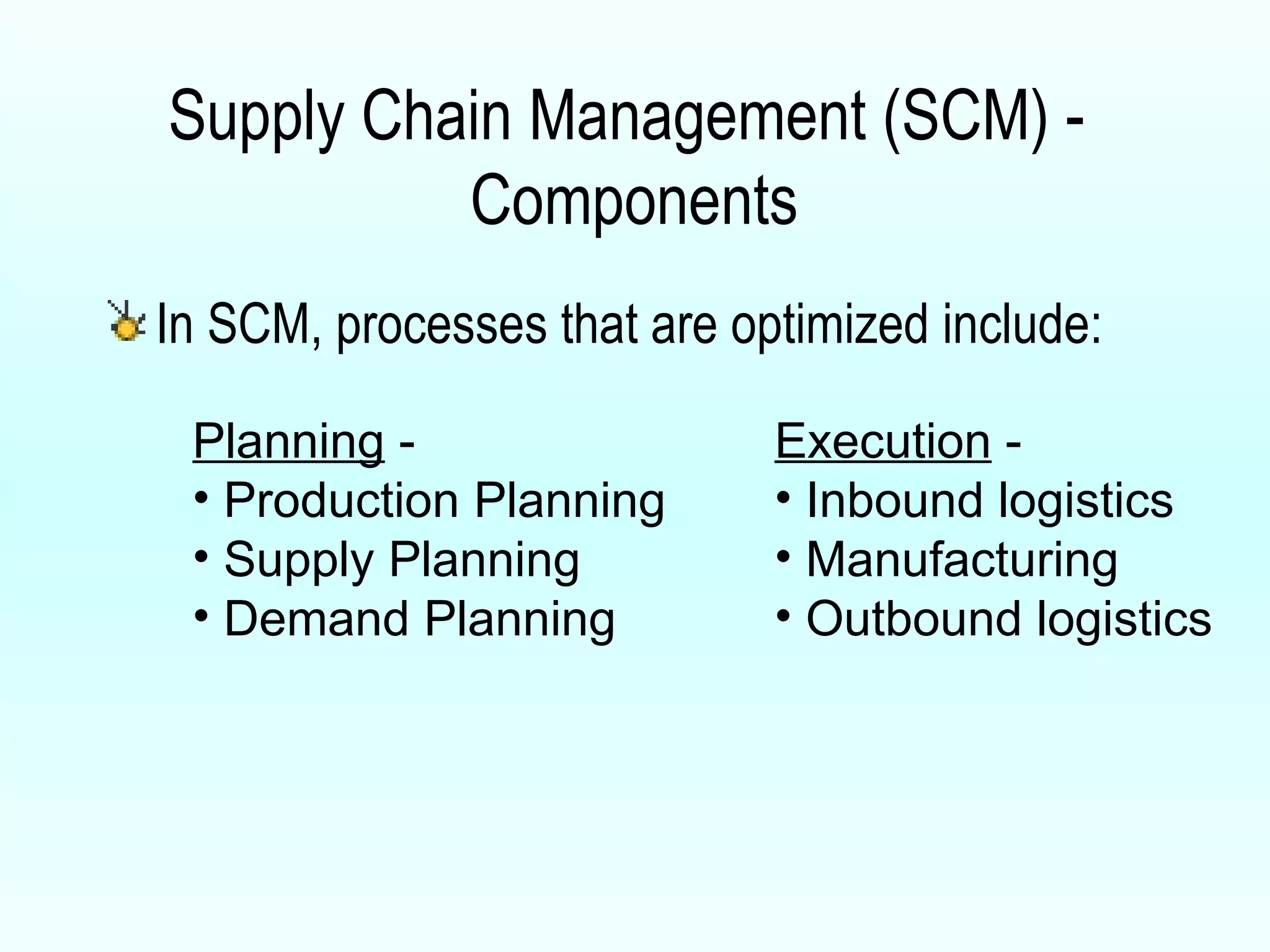 Supply Chain Management (SCM) -  Components In SCM, processes that are optimized include:  Planning  - Production Planning Supply Planning Demand Planning Execution  - Inbound logistics Manufacturing Outbound logistics 