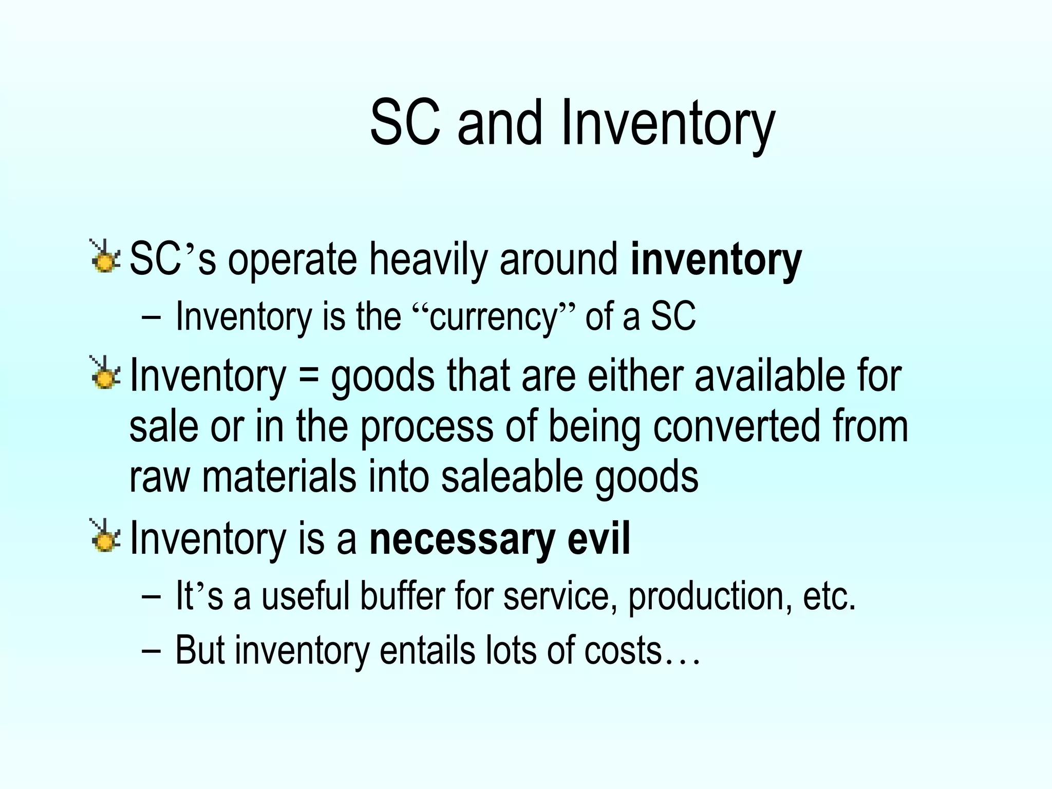 SC and Inventory  SC ’ s operate heavily around  inventory Inventory is the  “ currency ”  of a SC Inventory = goods that are either available for sale or in the process of being converted from raw materials into saleable goods Inventory is a  necessary evil It ’ s a useful buffer for service, production, etc. But inventory entails lots of costs …   