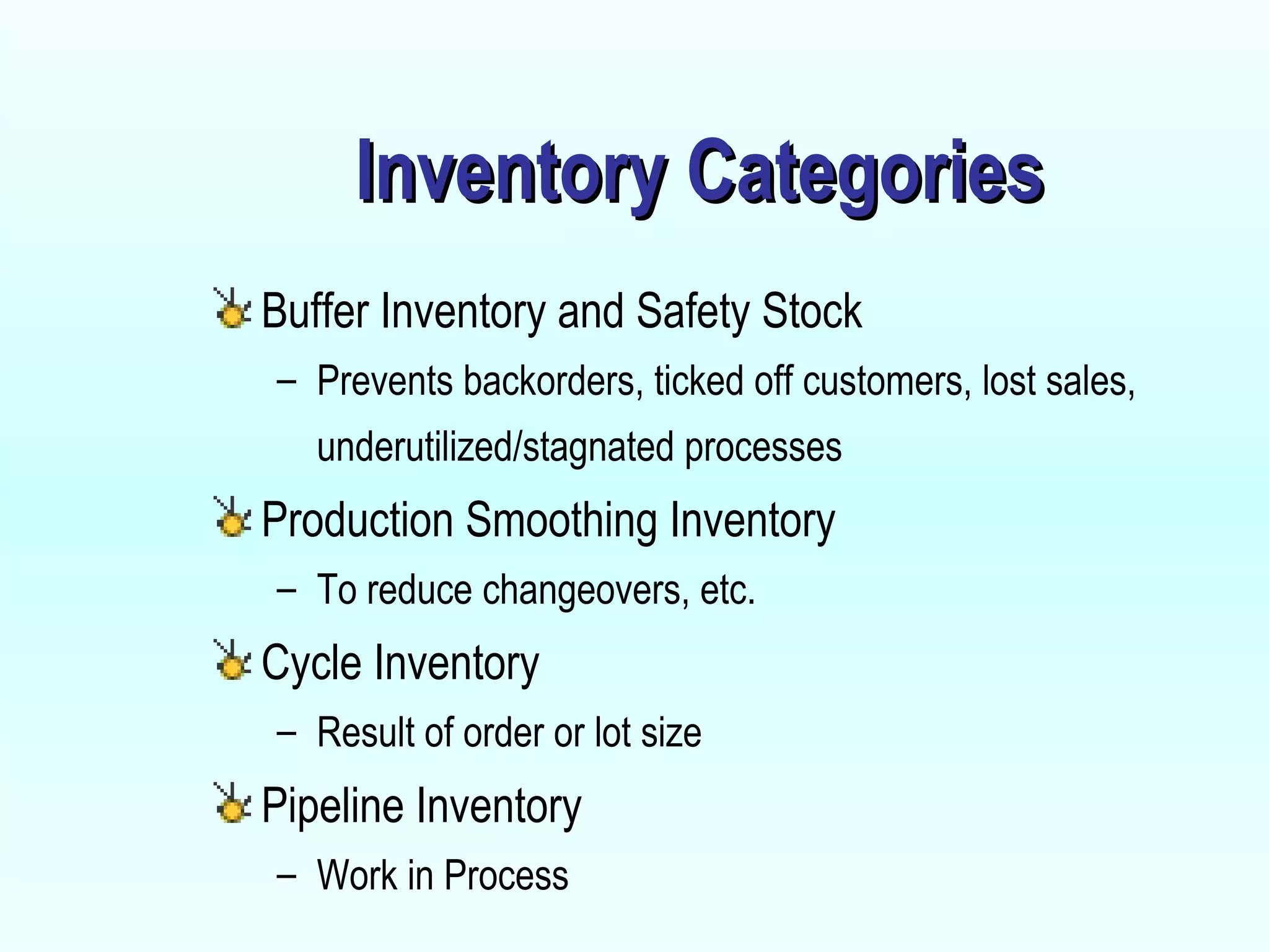 Inventory Categories Buffer Inventory and Safety Stock Prevents backorders, ticked off customers, lost sales, underutilized/stagnated processes Production Smoothing Inventory To reduce changeovers, etc. Cycle Inventory  Result of order or lot size Pipeline Inventory Work in Process 
