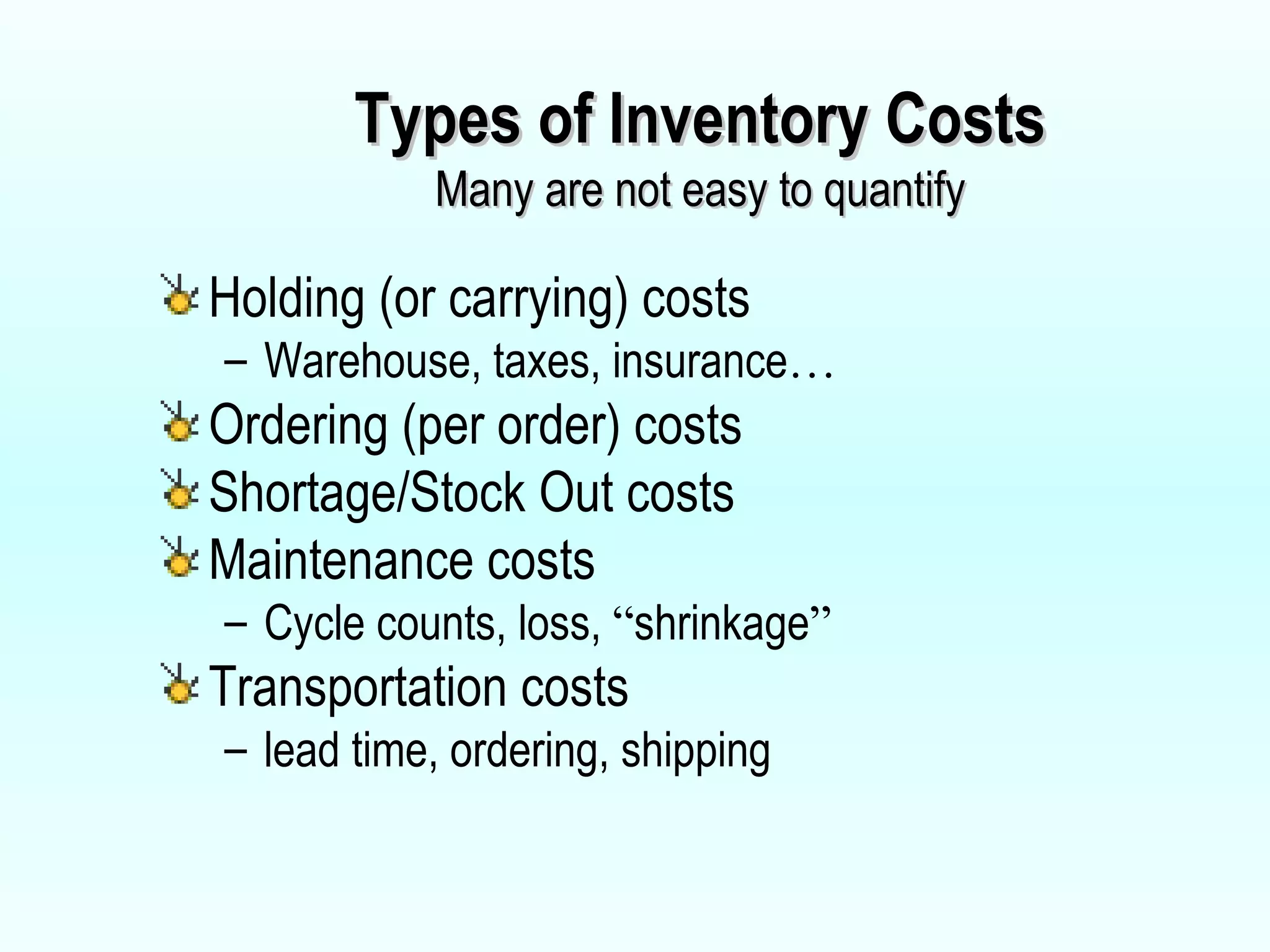 Types of Inventory Costs Many are not easy to quantify Holding (or carrying) costs Warehouse, taxes, insurance … Ordering (per order) costs Shortage/Stock Out costs Maintenance costs Cycle counts, loss,  “ shrinkage ” Transportation costs  lead time, ordering, shipping 