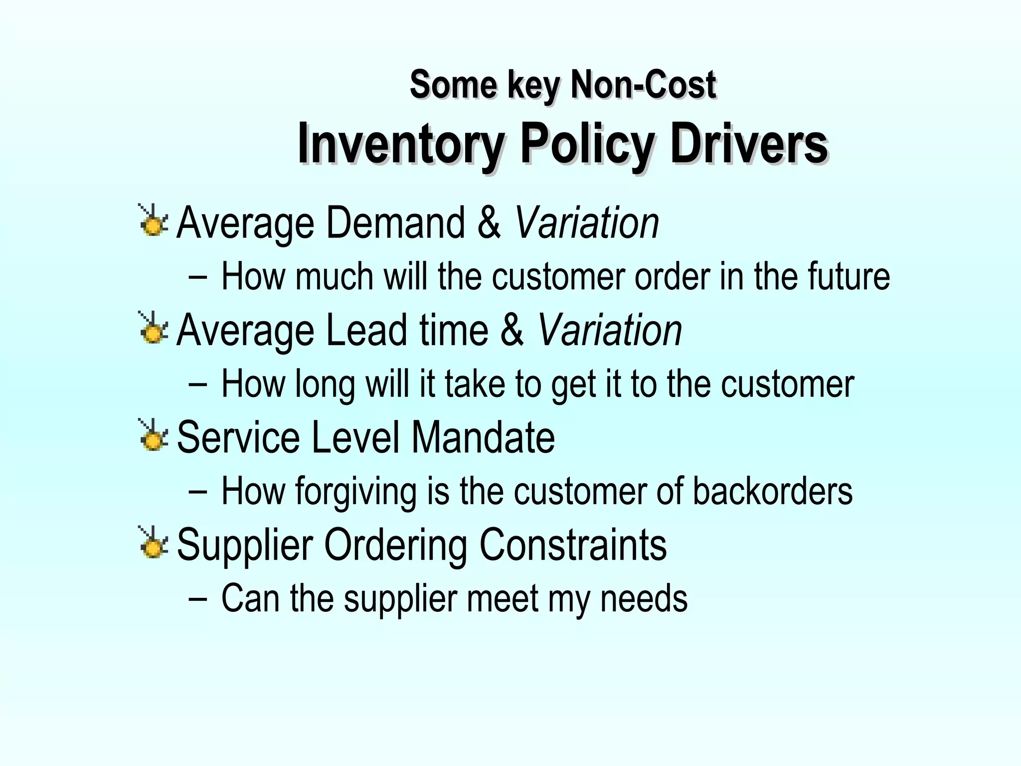Some key Non-Cost Inventory Policy Drivers Average Demand &  Variation How much will the customer order in the future Average Lead time &  Variation How long will it take to get it to the customer Service Level Mandate How forgiving is the customer of backorders Supplier Ordering Constraints Can the supplier meet my needs 