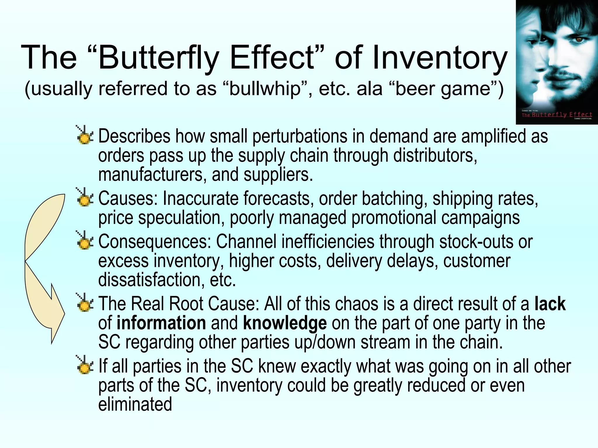 The “Butterfly Effect” of Inventory (usually referred to as “bullwhip”, etc. ala “beer game”) Describes how small perturbations in demand are amplified as orders pass up the supply chain through distributors, manufacturers, and suppliers. Causes: Inaccurate forecasts, order batching, shipping rates, price speculation, poorly managed promotional campaigns Consequences: Channel inefficiencies through stock-outs or excess inventory, higher costs, delivery delays, customer dissatisfaction, etc. The Real Root Cause: All of this chaos is a direct result of a  lack  of  information  and  knowledge  on the part of one party in the SC regarding other parties up/down stream in the chain. If all parties in the SC knew exactly what was going on in all other parts of the SC, inventory could be greatly reduced or even eliminated 