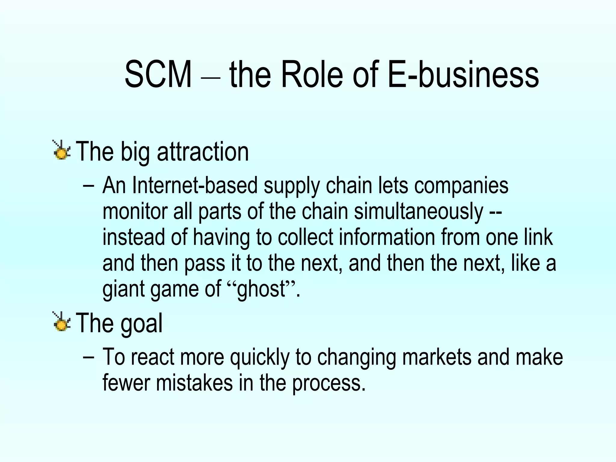 The big attraction  An Internet-based supply chain lets companies monitor all parts of the chain simultaneously -- instead of having to collect information from one link and then pass it to the next, and then the next, like a giant game of  “ ghost ” .  The goal  To react more quickly to changing markets and make fewer mistakes in the process. SCM  –  the Role of E-business 
