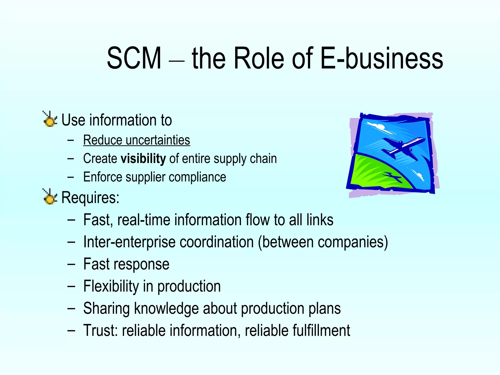 SCM  –  the Role of E-business Use information to  Reduce uncertainties Create  visibility  of entire supply chain Enforce supplier compliance Requires: Fast, real-time information flow to all links Inter-enterprise coordination (between companies) Fast response Flexibility in production  Sharing knowledge about production plans Trust: reliable information, reliable fulfillment 