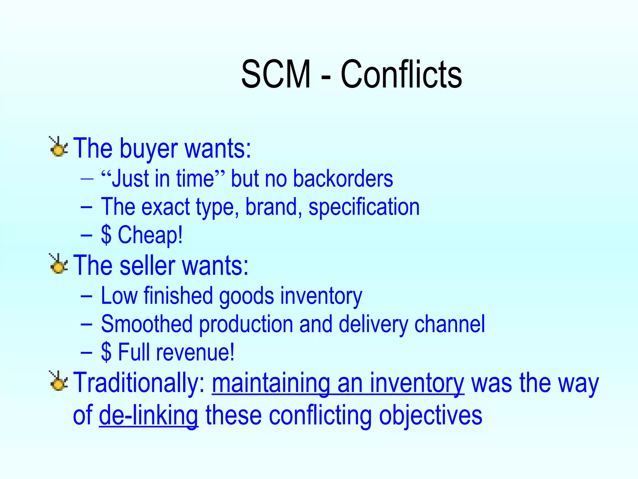 SCM - Conflicts The buyer wants: “ Just in time ”  but no backorders The exact type, brand, specification $ Cheap! The seller wants: Low finished goods inventory Smoothed production and delivery channel $ Full revenue! Traditionally:  maintaining an inventory  was the way of  de-linking  these conflicting objectives 