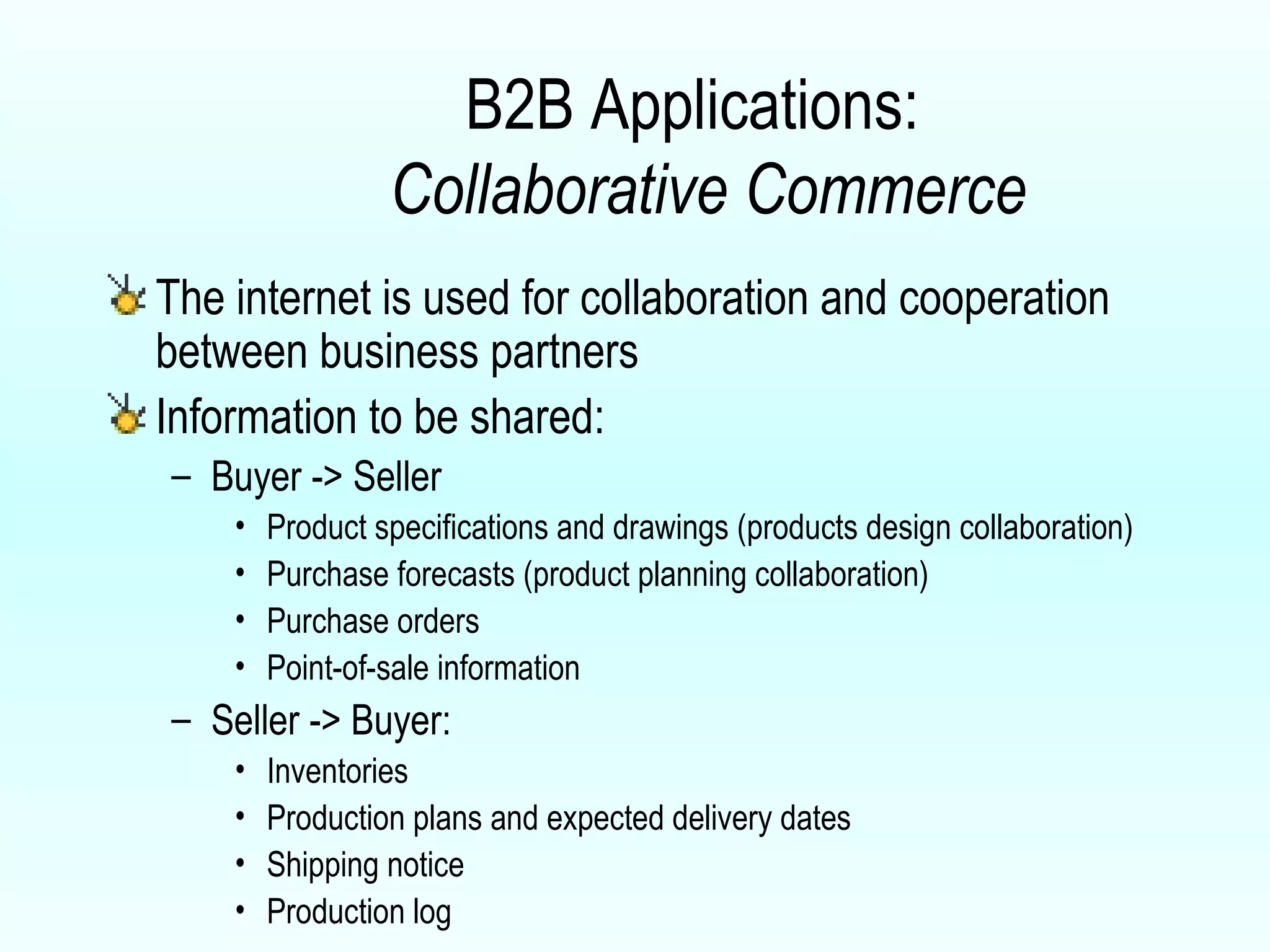 B2B Applications:    Collaborative Commerce The internet is used for collaboration and cooperation between business partners Information to be shared: Buyer -> Seller Product specifications and drawings (products design collaboration) Purchase forecasts (product planning collaboration) Purchase orders Point-of-sale information Seller -> Buyer: Inventories Production plans and expected delivery dates Shipping notice Production log 