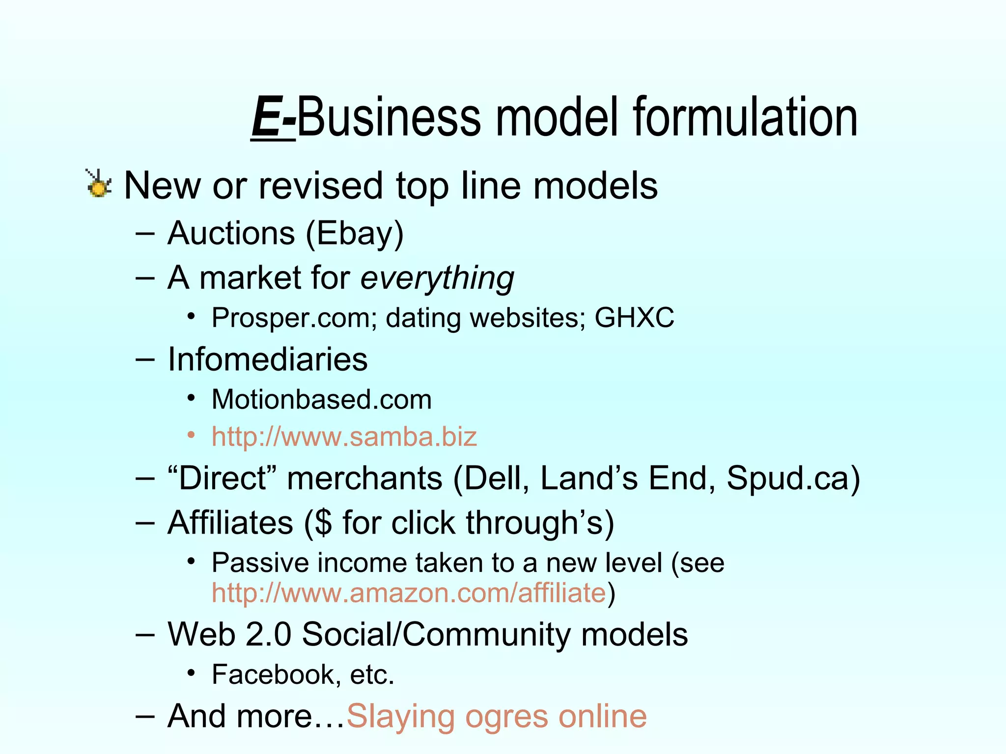 E- Business model formulation New or revised top line models Auctions (Ebay) A market for  everything Prosper.com; dating websites; GHXC Infomediaries Motionbased.com http://www.samba.biz “ Direct” merchants (Dell, Land’s End, Spud.ca) Affiliates ($ for click through’s) Passive income taken to a new level (see  http://www.amazon.com/affiliate ) Web 2.0 Social/Community models Facebook, etc. And more… Slaying ogres online 