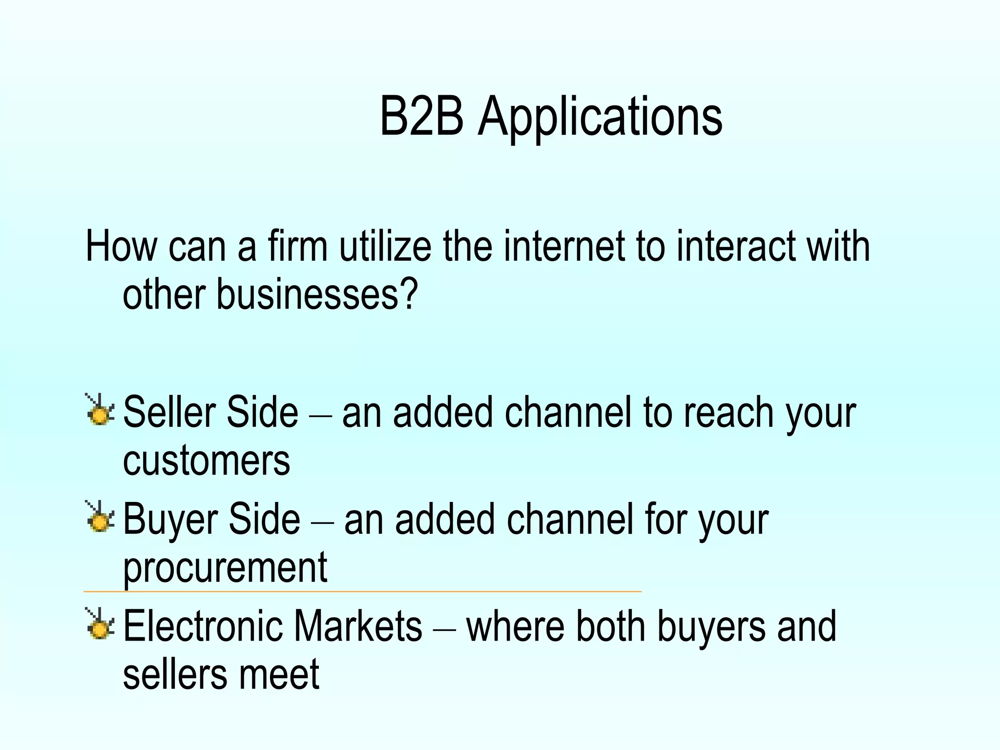 B2B Applications How can a firm utilize the internet to interact with other businesses? Seller Side  –  an added channel to reach your customers Buyer Side  –  an added channel for your procurement Electronic Markets  –  where both buyers and sellers meet 
