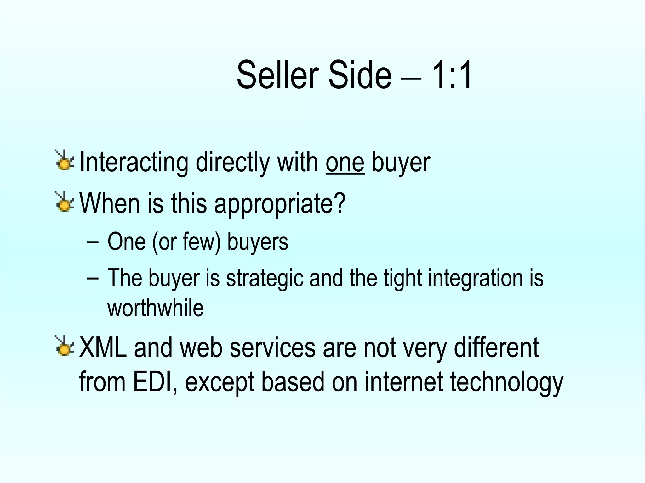 Seller Side  –  1:1 Interacting directly with  one  buyer When is this appropriate? One (or few) buyers The buyer is strategic and the tight integration is worthwhile XML and web services are not very different from EDI, except based on internet technology 
