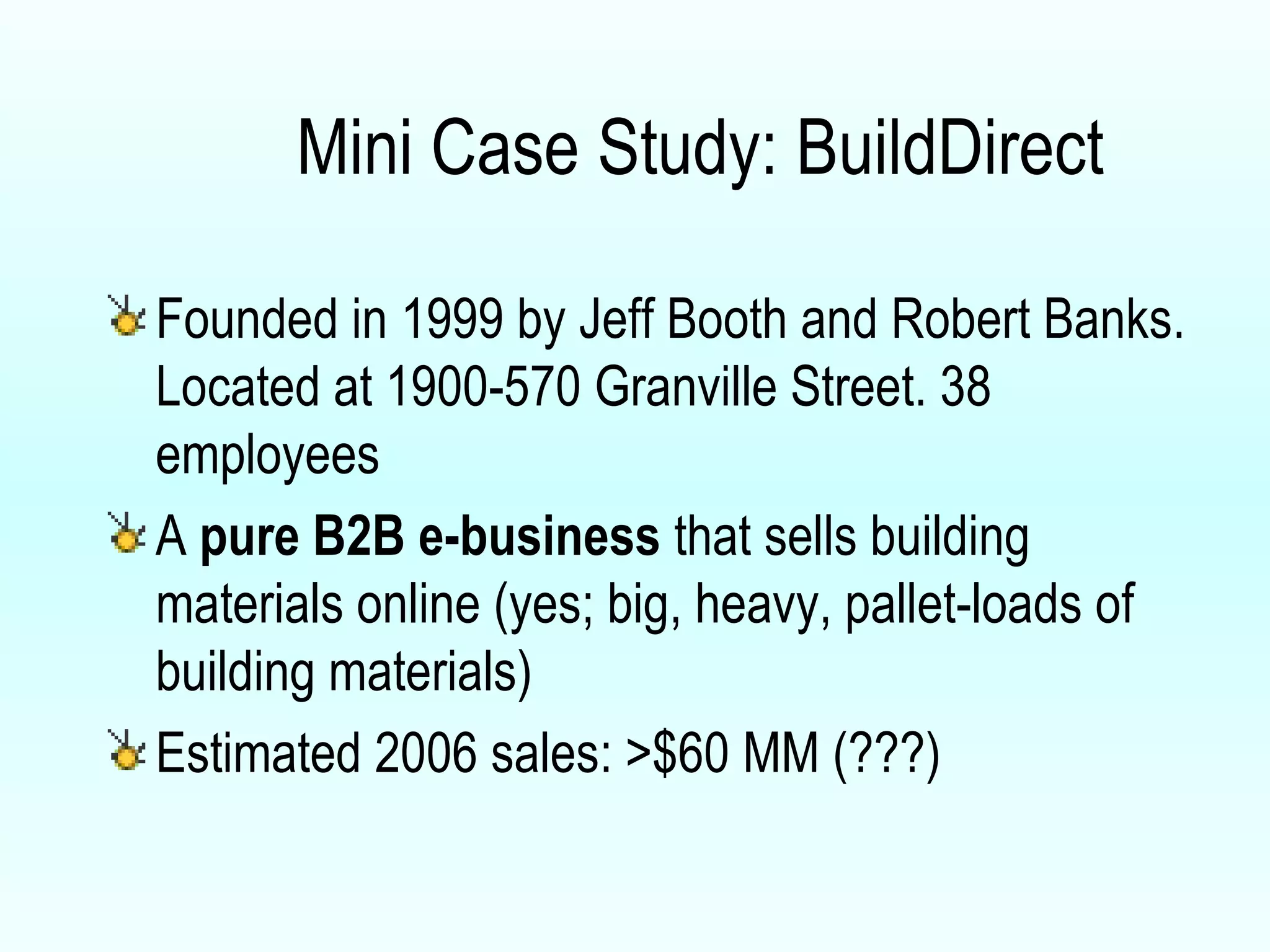 Mini Case Study: BuildDirect Founded in 1999 by Jeff Booth and Robert Banks. Located at 1900-570 Granville Street. 38 employees A  pure B2B e-business  that sells building materials online (yes; big, heavy, pallet-loads of  building materials) Estimated 2006 sales: >$60 MM (???) 