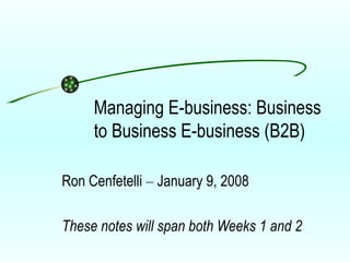 Managing E-business: Business to Business E-business (B2B) Ron Cenfetelli  –  January 9, 2008 These notes will span both Weeks 1 and 2 