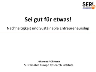 Sei gut für etwas!
Nachhaltigkeit und Sustainable Entrepreneurship




                   Johannes Frühmann
         Sustainable Europe Research Institute
 