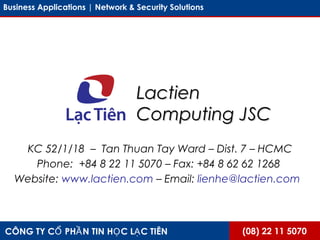 (08) 22 11 5070CÔNG TY C PH N TIN H C L C TIÊNỔ Ầ Ọ Ạ
Business Applications | Network & Security Solutions
LactienLactien
Computing JSCComputing JSC
KC 52/1/18 – Tan Thuan Tay Ward – Dist. 7 – HCMC
Phone: +84 8 22 11 5070 – Fax: +84 8 62 62 1268
Website: www.lactien.com – Email: lienhe@lactien.com
 