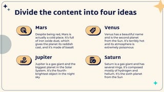Despite being red, Mars is
actually a cold place. It’s full
of iron oxide dust, which
gives the planet its reddish
cast, and it’s made of basalt
Venus has a beautiful name
and is the second planet
from the Sun. It’s terribly hot
and its atmosphere is
extremely poisonous
Jupiter is a gas giant and the
biggest planet in the Solar
System. It’s the fourth-
brightest object in the night
sky
Saturn is a gas giant and has
several rings. It’s composed
mostly of hydrogen and
helium. It’s the sixth planet
from the Sun
Mars
Jupiter
Venus
Saturn
Divide the content into four ideas
 