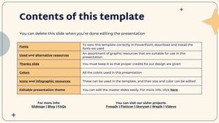 Contents of this template
You can delete this slide when you’re done editing the presentation
Fonts
To view this template correctly in PowerPoint, download and install the
fonts we used
Used and alternative resources
An assortment of graphic resources that are suitable for use in this
presentation
Thanks slide You must keep it so that proper credits for our design are given
Colors All the colors used in this presentation
Icons and infographic resources These can be used in the template, and their size and color can be edited
Editable presentation theme You can edit the master slides easily. For more info, click here
For more info:
Slidesgo | Blog | FAQs
You can visit our sister projects:
Freepik | Flaticon | Storyset | Wepik | Videvo
 