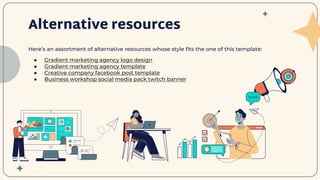Here’s an assortment of alternative resources whose style fits the one of this template:
● Gradient marketing agency logo design
● Gradient marketing agency template
● Creative company facebook post template
● Business workshop social media pack twitch banner
Alternative resources
 