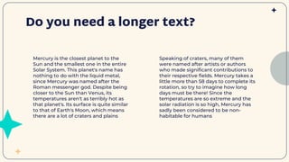 Do you need a longer text?
Speaking of craters, many of them
were named after artists or authors
who made significant contributions to
their respective fields. Mercury takes a
little more than 58 days to complete its
rotation, so try to imagine how long
days must be there! Since the
temperatures are so extreme and the
solar radiation is so high, Mercury has
sadly been considered to be non-
habitable for humans
Mercury is the closest planet to the
Sun and the smallest one in the entire
Solar System. This planet's name has
nothing to do with the liquid metal,
since Mercury was named after the
Roman messenger god. Despite being
closer to the Sun than Venus, its
temperatures aren't as terribly hot as
that planet's. Its surface is quite similar
to that of Earth's Moon, which means
there are a lot of craters and plains
 