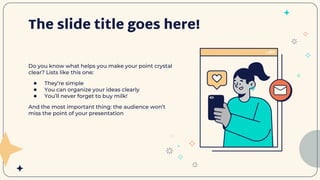 The slide title goes here!
Do you know what helps you make your point crystal
clear? Lists like this one:
● They’re simple
● You can organize your ideas clearly
● You’ll never forget to buy milk!
And the most important thing: the audience won’t
miss the point of your presentation
 