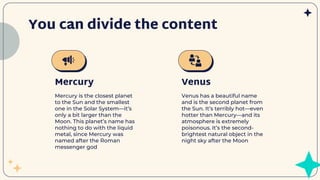 You can divide the content
Venus has a beautiful name
and is the second planet from
the Sun. It’s terribly hot—even
hotter than Mercury—and its
atmosphere is extremely
poisonous. It’s the second-
brightest natural object in the
night sky after the Moon
Mercury is the closest planet
to the Sun and the smallest
one in the Solar System—it’s
only a bit larger than the
Moon. This planet’s name has
nothing to do with the liquid
metal, since Mercury was
named after the Roman
messenger god
Mercury Venus
 