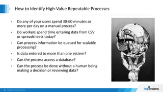 • Do any of your users spend 30-60 minutes or
more per day on a manual process?
• Do workers spend time entering data from CSV
or spreadsheets today?
• Can process information be queued for scalable
processing?
• Is data entered to more than one system?
• Can the process access a database?
• Can the process be done without a human being
making a decision or reviewing data?
How to Identify High-Value Repeatable Processes
 