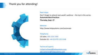 Thank you for attending!
Next steps:
Don’t forget to attend next week’s webinar – the last in the series:
Automate Best Practices
Thursday, Sept. 27
Website:
http://www.helpsystems.com/automate
Telephone:
US Sales: 800-328-1000
Outside US: +44 (0) 870.120.3148
Technical Experts:
richard.schoen@helpsystems.com
pat.cameron@helpsystems.com
 