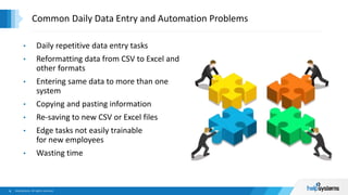 • Daily repetitive data entry tasks
• Reformatting data from CSV to Excel and
other formats
• Entering same data to more than one
system
• Copying and pasting information
• Re-saving to new CSV or Excel files
• Edge tasks not easily trainable
for new employees
• Wasting time
Common Daily Data Entry and Automation Problems
 