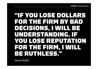 “IF YOU LOSE DOLLARS
FOR THE FIRM BY BAD
DECISIONS, I WILL BE
UNDERSTANDING. IF
YOU LOSE REPUTATION
FOR THE FIRM, I WILL
BE RUTHLESS.”
Warren Buffet
 