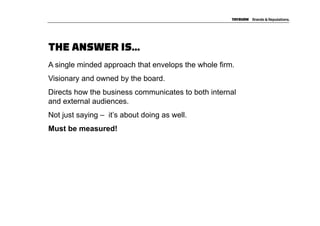 THE ANSWER IS…
A single minded approach that envelops the whole firm.
Visionary and owned by the board.
Directs how the business communicates to both internal
and external audiences.
Not just saying – it’s about doing as well.
Must be measured!
 