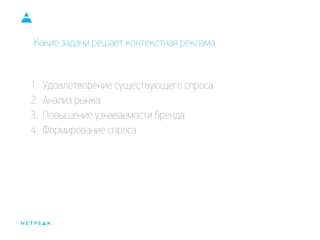 Какие задачи решает контекстная реклама:
1. Удовлетворение существующего спроса
2. Анализ рынка
3. Повышение узнаваемости бренда
4. Формирование спроса
 