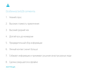 Особенности b2b сегмента:
1. Низкий спрос
2. Высокая стоимость привлечения
3. Высокий средний чек
4. Долгий путь до конверсии
5. Предварительный сбор информации
6. Личный контакт значит больше
7. Собирают информацию и принимают решения зачастую разные люди
8. Сделка совершается в офлайне
 