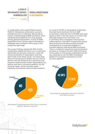 AStudyof
B2BCommerceServices
inIndonesia2018
GeneralUnderstanding
ofB2BCommerce
Mappingbusinesslandscapeand
opportunity
IncollaborationwithJakpatMobileSurvey
Platform,DailySocialconductedasurveyto
smartphoneuserinIndonesia.Weaskabout
his/herunderstandingofB2BCommerce,while
validatingwhatplatformsaremostpopular
amonggeneralrespondents.Atotalof2000
respondentsfrom variousregionsthroughout
IndonesiaIndonesiawereinvolvedinthissurvey,inthe
productiveagerange.
Thesurveyfindingsindicate65.40%oftotal
respondentsstatedthatthereisane-commerce
specificallyforbusinessconsumers,whilethe
remaining34.60%ofrespondentssaidthey
don'tknow.From theseresults,it’sknownthat
therearestillgroupsofpeoplewhoarestillnot
familiarwiththeexistenceofe-commercethat
movmovestomeetbusinessneeds.Respondentsare
familiarwiththee-commerceplatform,butfor
personalneeds,notforbusinessneeds-
especiallyutilizingthee-procurementplatform.
Asmanyas57.32%ofrespondentsstatedthat
theyhadheardandknew theterm B2B
E-commerce,whiletherestof42.68%saidnever
heardorknew.From thisresult,itisknownthat
althoughpeopleknow thatthereisan
e-commercethatisengagedinthebusiness
needssegment,theydon’trecognizetheactual
termterm forbuyingandsellingactivitythrough
marketplaceore-commerceplatform in
businesssegmentreferredasB2BCommerce.
Thereisaneedforeducationalandsocialization
activitiestointroducetheterm B2BCommerce
tothepublicsothatpeopleunderstandandare
alsoexpectedtousethisB2Bmarketplace
plplatform forbusinesstransactionsonthe
businesssegment.
34.60%
65.40%
yes
no
Percentageofrespondentswhoknow thee-commerce
platform specifictobusiness
Never
Ever
57.32%
42.68%
Percentageofrespondentswhohaveheardthe
term B2Bcommerce
 